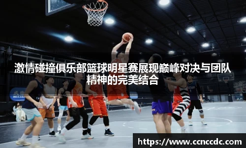 激情碰撞俱乐部篮球明星赛展现巅峰对决与团队精神的完美结合